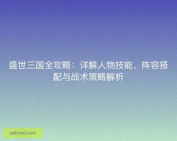 盛世三国全攻略：详解人物技能、阵容搭配与战术策略解析