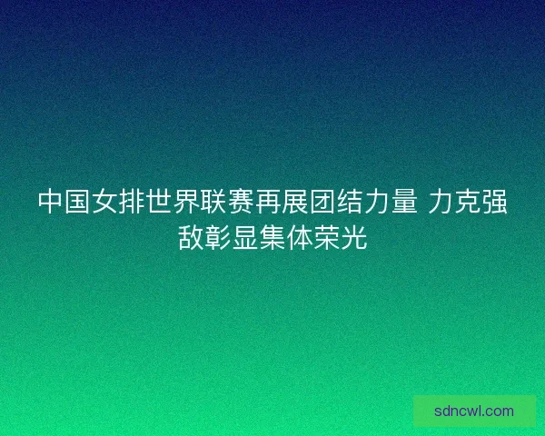 中国女排世界联赛再展团结力量 力克强敌彰显集体荣光