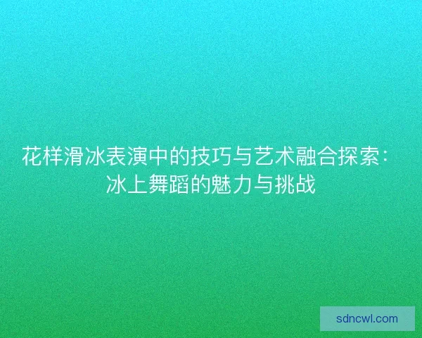 花样滑冰表演中的技巧与艺术融合探索：冰上舞蹈的魅力与挑战