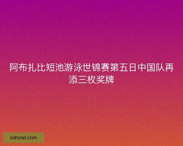 阿布扎比短池游泳世锦赛第五日中国队再添三枚奖牌