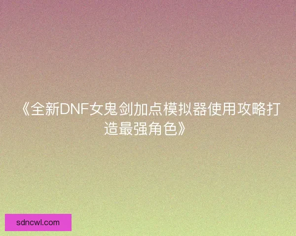 《全新DNF女鬼剑加点模拟器使用攻略打造最强角色》