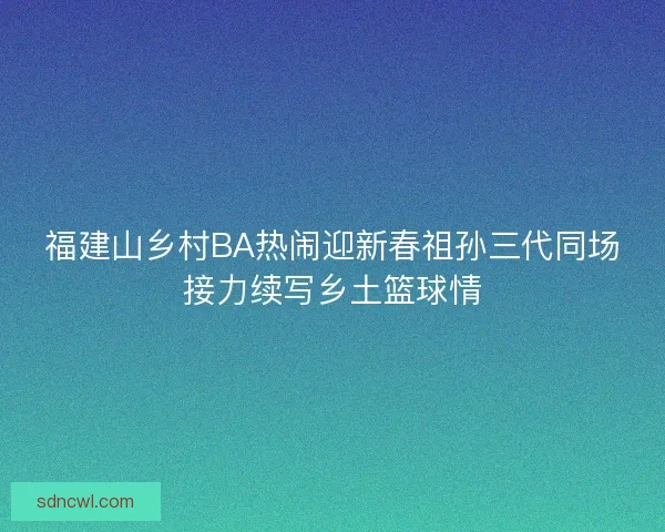 福建山乡村BA热闹迎新春祖孙三代同场接力续写乡土篮球情